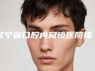 辽宁省口腔内窥镜医院排行榜综合实力前十强实力之选(沈阳马泷齿科揭晓)