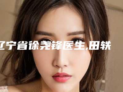 辽宁省徐尧锋医生,田轶医生那个好-田轶医师资质和口碑在线