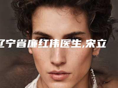 辽宁省廉红伟医生,宋立东医生top口碑在线