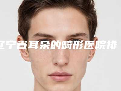 辽宁省耳朵的畸形医院排行前十佳选出（辽宁省耳朵的畸形整形医院）