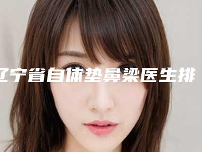 辽宁省自体垫鼻梁医生排行榜top10强跟踪公布-徐勤医生费用挂号流程参考