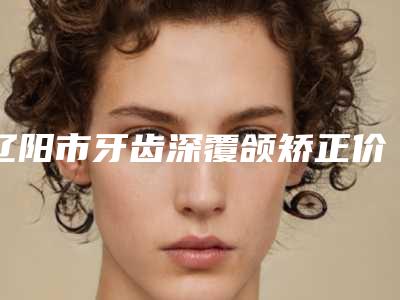 辽阳市牙齿深覆颌矫正价格价位表曝光_2025热门项目一览-辽阳市牙齿深覆颌矫正价格