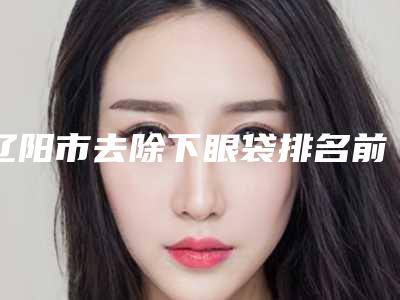 辽阳市去除下眼袋排名前五综合,技术交流大展现-辽阳市去除下眼袋整形医院