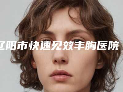 辽阳市快速见效丰胸医院哪里做的好-辽阳市中心医院整形外科入选前五强
