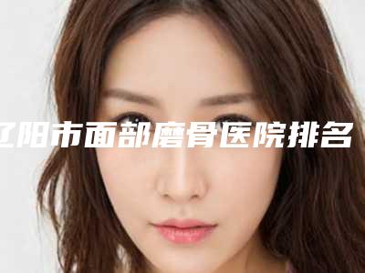 辽阳市面部磨骨医院排名前十名任挑选-辽阳北大皮肤病门诊部口碑评价一览