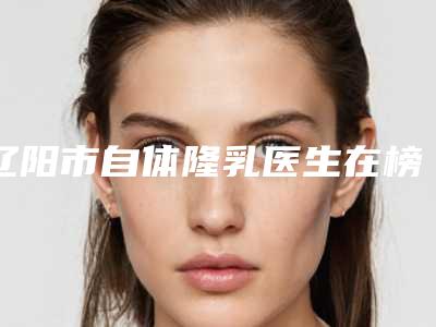 辽阳市自体隆乳医生在榜名单齐聚,推荐TOP10技术口碑双在线-王新刚医生能帮你圆梦