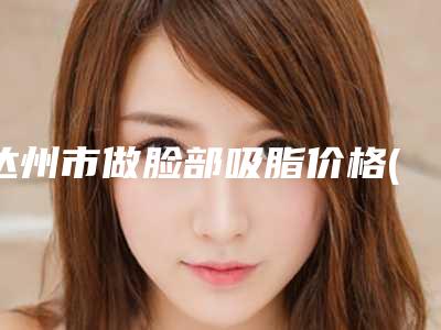 达州市做脸部吸脂价格(收费标准)(近6个月均价为:16493元)