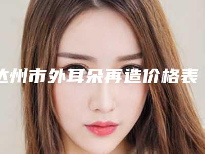达州市外耳朵再造价格表(费用)一览揭露-达州市外耳朵再造手术优势和价格