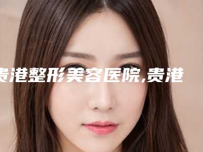 贵港整形美容医院,贵港珍善美医疗美容诊所哪个好网友真实反馈