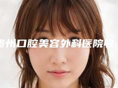 贵州口腔美容外科医院收费明细热门修订版本附烤瓷牙磨损案例