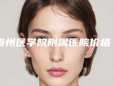 贵州医学院附属医院价格收费表史上全-擅长项目做鼻尖矫正等