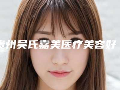贵州吴氏嘉美医疗美容好不好-推荐谢剑医生,余升医生,昝钦医生