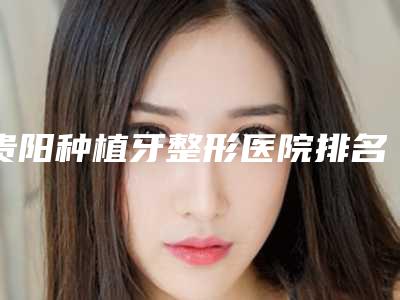 贵阳种植牙整形医院排名前十2025版上新(贵阳整牙最好的医院)