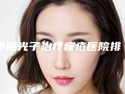 贵阳光子治疗痤疮医院排行榜收录6家医院!贵阳美尚晟医疗美容等口碑实力杠杠的