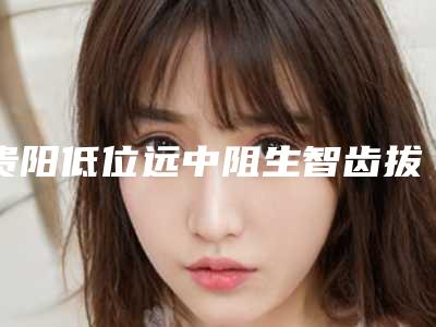 贵阳低位远中阻生智齿拔牙的价格是如何定义的呢