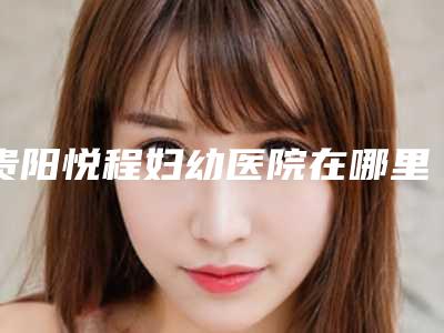 贵阳悦程妇幼医院在哪里-价格收费表钜惠一览
