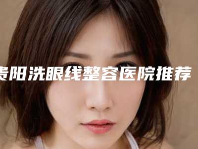 贵阳洗眼线整容医院推荐这四家yyds,贵阳惠爱医疗美容杀出重围