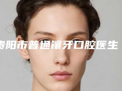 贵阳市普通镶牙口腔医生上榜清单前十提前看-贵阳市普通镶牙医生稳居口碑前三