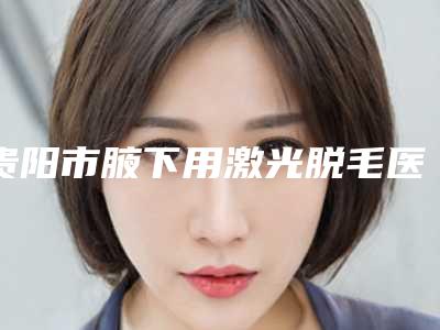 贵阳市腋下用激光脱毛医生上榜名单top10强大汇总-贵阳市腋下用激光脱毛医生