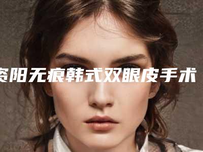 资阳无痕韩式双眼皮手术越贵效果越好吗
