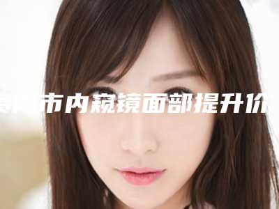资阳市内窥镜面部提升价格表高调曝光2025-均价内窥镜面部提升18582元