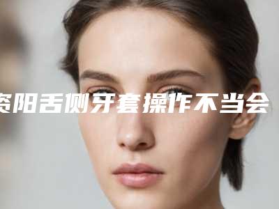 资阳舌侧牙套操作不当会出现什么害处