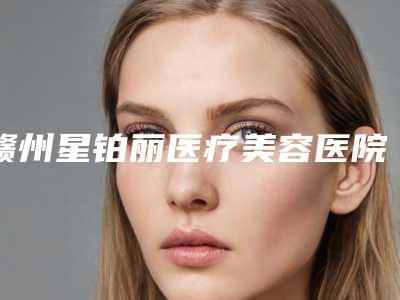 赣州星铂丽医疗美容医院,赣州吉相美雕医疗美容诊所口碑实力强强比拼