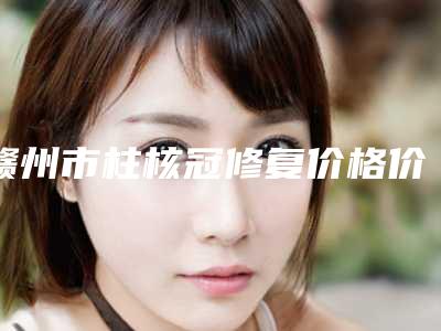 赣州市柱核冠修复价格价位表2025升级啦-赣州市柱核冠修复价格