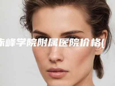 赤峰学院附属医院价格(收费标准)2025官方一览-擅长项目面颊抽脂术等