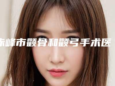赤峰市颧骨和颧弓手术医生在榜清单前十医生技术都不错-赤峰市颧骨和颧弓手术医生