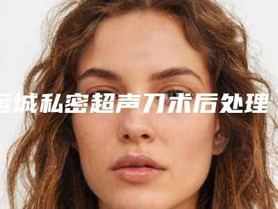 运城私密超声刀术后处理及恢复