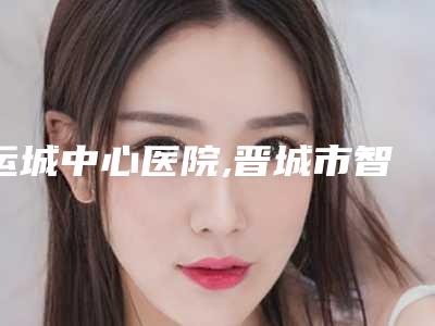 运城中心医院,晋城市智美医疗美容诊所技术大比拼