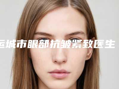 运城市眼部抗皱紧致医生排行榜十强整形医生名单公布-运城市眼部抗皱紧致整形医生