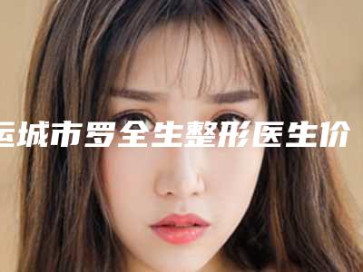 运城市罗全生整形医生价格(价目)抢鲜价