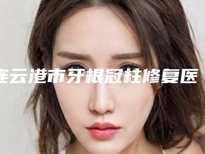连云港市牙根冠柱修复医院上榜名单前十佳口碑安利(江苏连云港中大口腔门诊部公立私立pk详情)