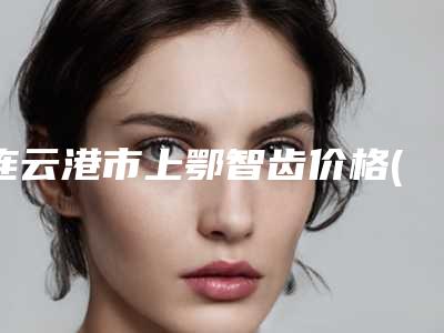 连云港市上鄂智齿价格(价目)查询 医生推荐-连云港市上鄂智齿价格