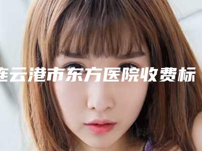 连云港市东方医院收费标准2025优惠详情一览附皮秒激光治疗案例
