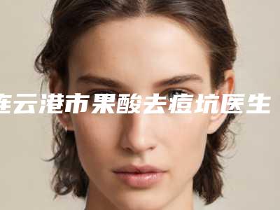 连云港市果酸去痘坑医生上榜清单前10位新版发布-连云港市果酸去痘坑医生