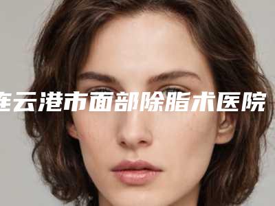 连云港市面部除脂术医院-连云港大粱整形口碑实力对比盘点