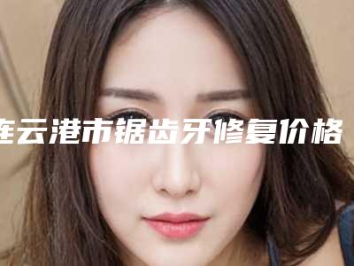 连云港市锯齿牙修复价格(价目)及案例抢先看-连云港市锯齿牙修复价格
