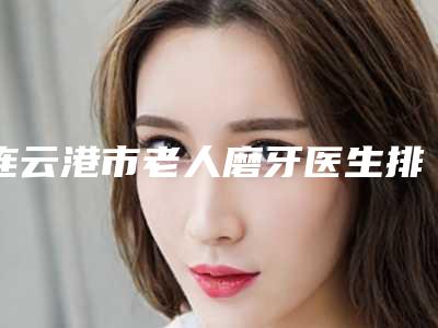 连云港市老人磨牙医生排行榜前十强抢先了解-连云港市周震明口腔医生