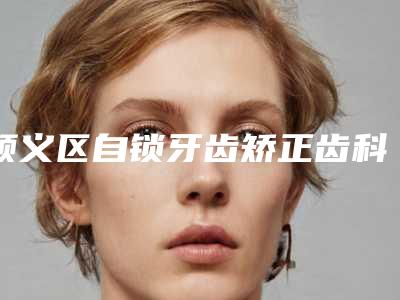 顺义区自锁牙齿矫正齿科医生排行榜上榜十个医生口碑超好-马淑平医生明白人说价格实惠
