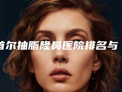 首尔抽脂隆鼻医院排名与价格全解析