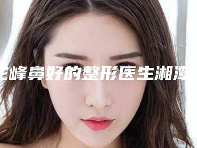 驼峰鼻好的整形医生湘潭市(顾清医生口碑实力出众_供你选择)