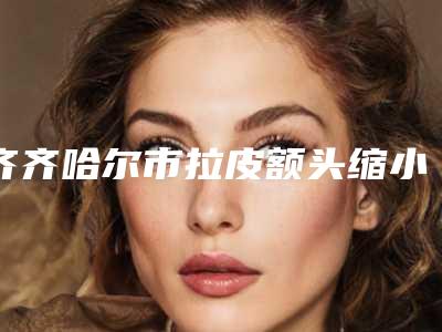 齐齐哈尔市拉皮额头缩小手术价格表(费用)挂号容易吗医院实力附-齐齐哈尔市第一美容激光治疗中心价格(价目)表