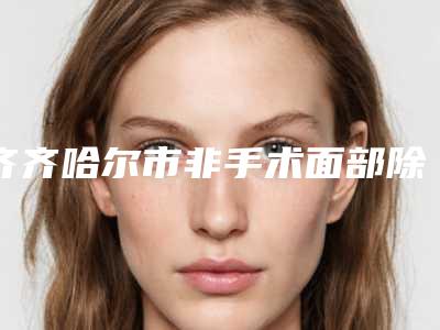 齐齐哈尔市非手术面部除皱医院排行前十知名新高(齐齐哈尔市非手术面部除皱整形医院)