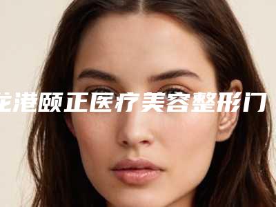 龙港颐正医疗美容整形门诊部价格价位表2025提前一览附臀部下垂手术案例