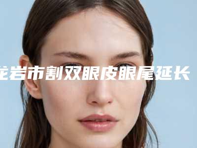 龙岩市割双眼皮眼尾延长医院排行哪个规模比较大(龙岩市割双眼皮眼尾延长整形医院)