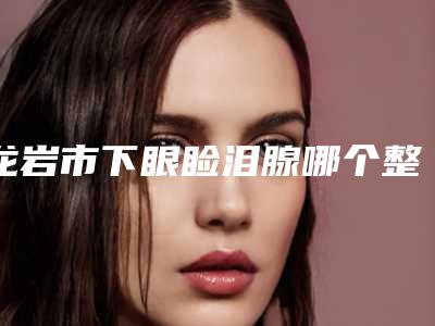 龙岩市下眼睑泪腺哪个整形医院好(龙岩美度医疗美容门诊部口碑评价一览)