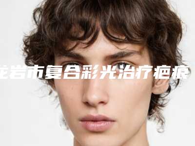 龙岩市复合彩光治疗疤痕医院哪几家实力好-龙岩星施整形外科门诊部技术实力很不错